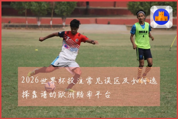 2026世界杯投注常见误区及如何选择靠谱的欧洲赔率平台