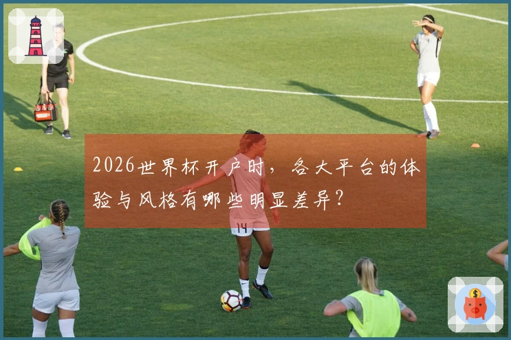 2026世界杯开户时，各大平台的体验与风格有哪些明显差异？